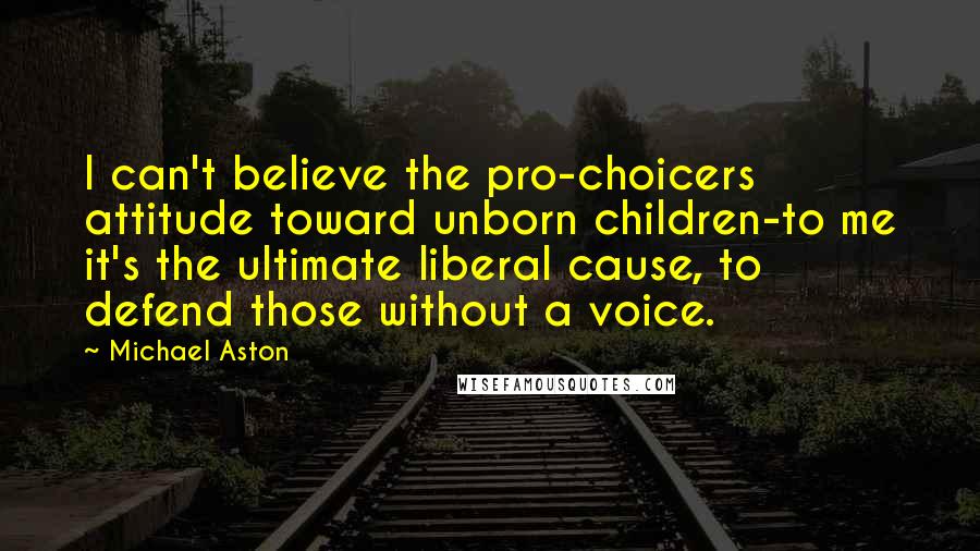 Michael Aston Quotes: I can't believe the pro-choicers attitude toward unborn children-to me it's the ultimate liberal cause, to defend those without a voice.