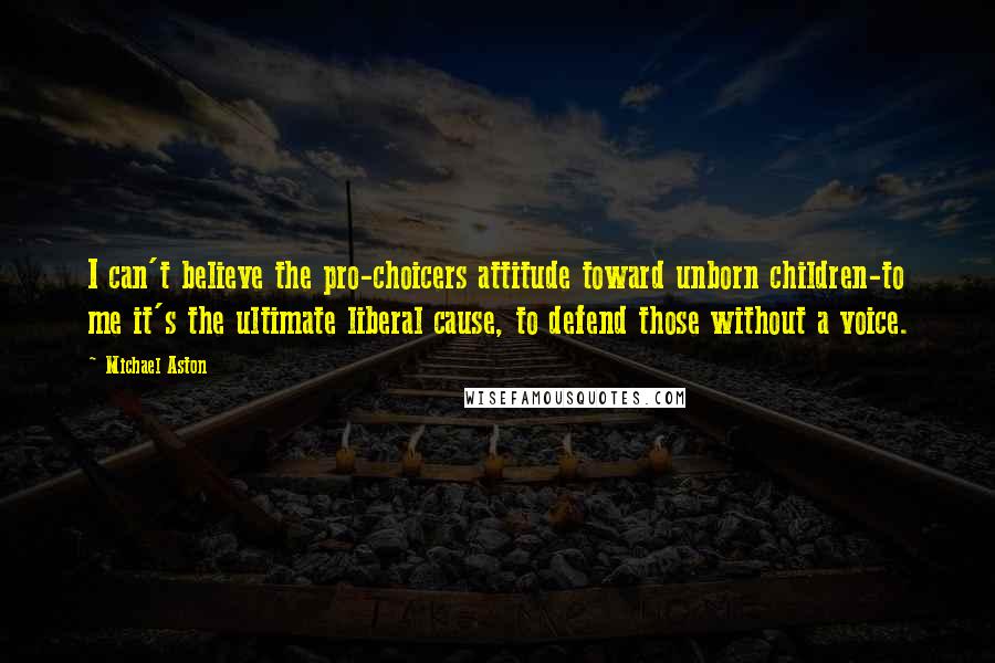 Michael Aston Quotes: I can't believe the pro-choicers attitude toward unborn children-to me it's the ultimate liberal cause, to defend those without a voice.