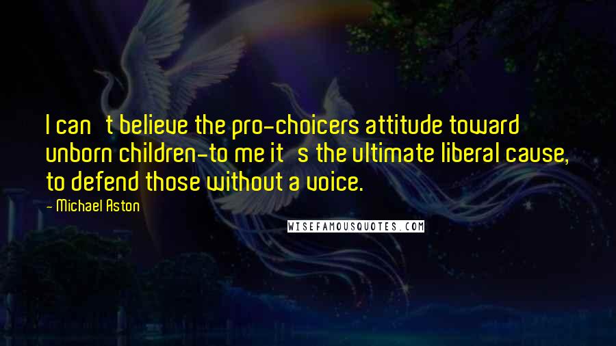 Michael Aston Quotes: I can't believe the pro-choicers attitude toward unborn children-to me it's the ultimate liberal cause, to defend those without a voice.