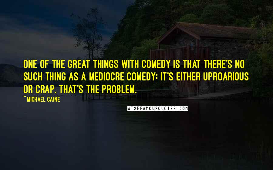 Michael Caine Quotes: One of the great things with comedy is that there's no such thing as a mediocre comedy; it's either uproarious or crap. That's the problem.