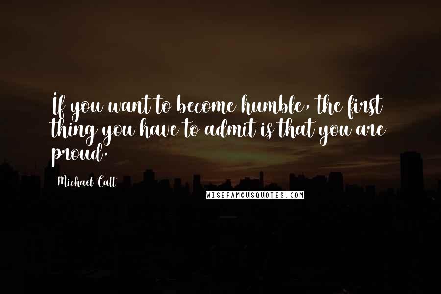 Michael Catt Quotes: If you want to become humble, the first thing you have to admit is that you are proud.