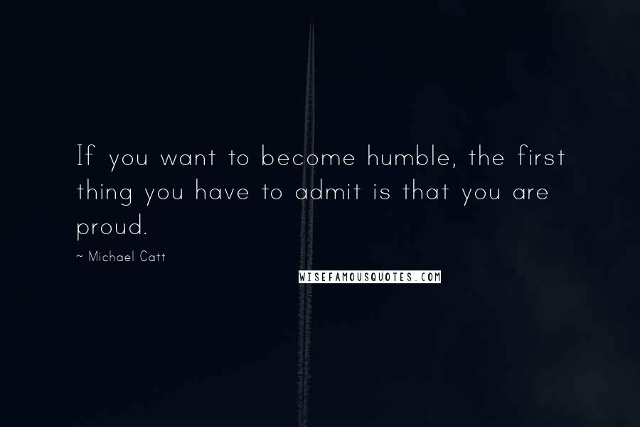 Michael Catt Quotes: If you want to become humble, the first thing you have to admit is that you are proud.