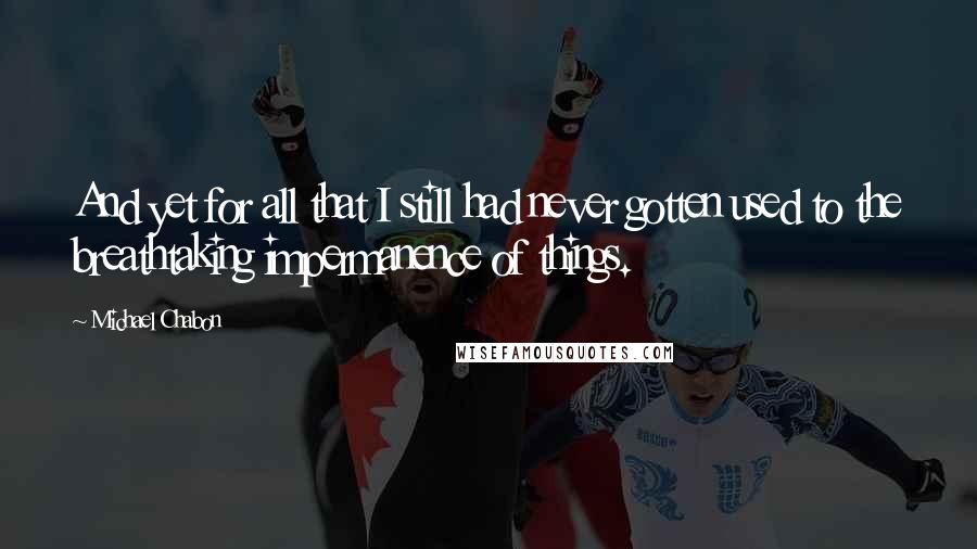 Michael Chabon Quotes: And yet for all that I still had never gotten used to the breathtaking impermanence of things.