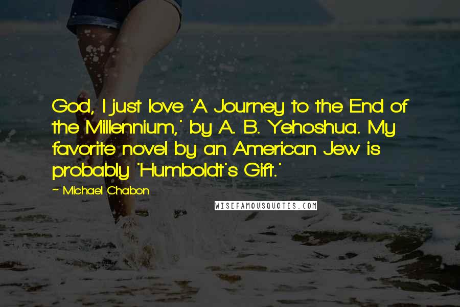 Michael Chabon Quotes: God, I just love 'A Journey to the End of the Millennium,' by A. B. Yehoshua. My favorite novel by an American Jew is probably 'Humboldt's Gift.'