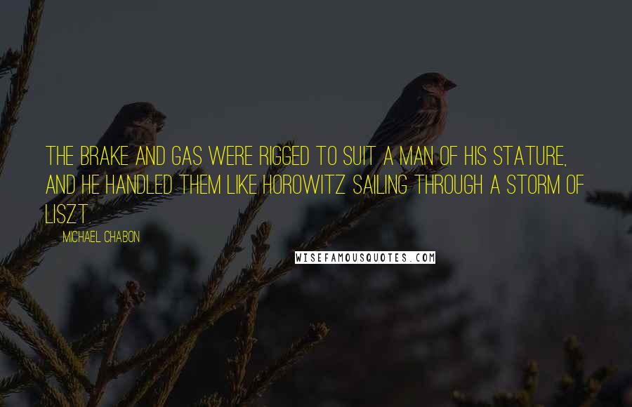 Michael Chabon Quotes: The brake and gas were rigged to suit a man of his stature, and he handled them like Horowitz sailing through a storm of Liszt.