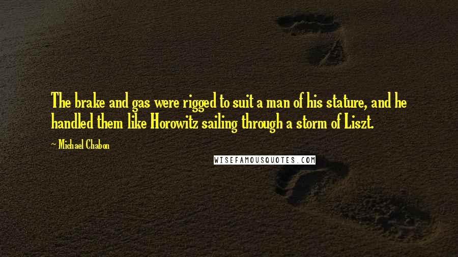 Michael Chabon Quotes: The brake and gas were rigged to suit a man of his stature, and he handled them like Horowitz sailing through a storm of Liszt.