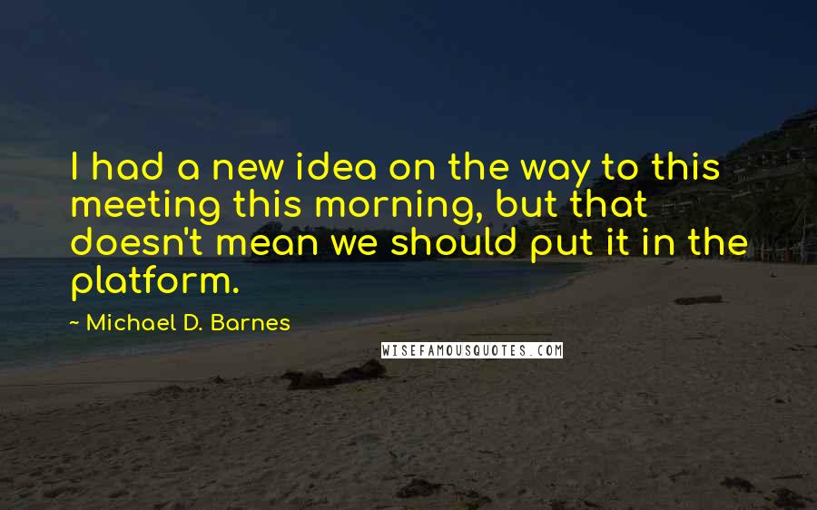 Michael D. Barnes Quotes: I had a new idea on the way to this meeting this morning, but that doesn't mean we should put it in the platform.