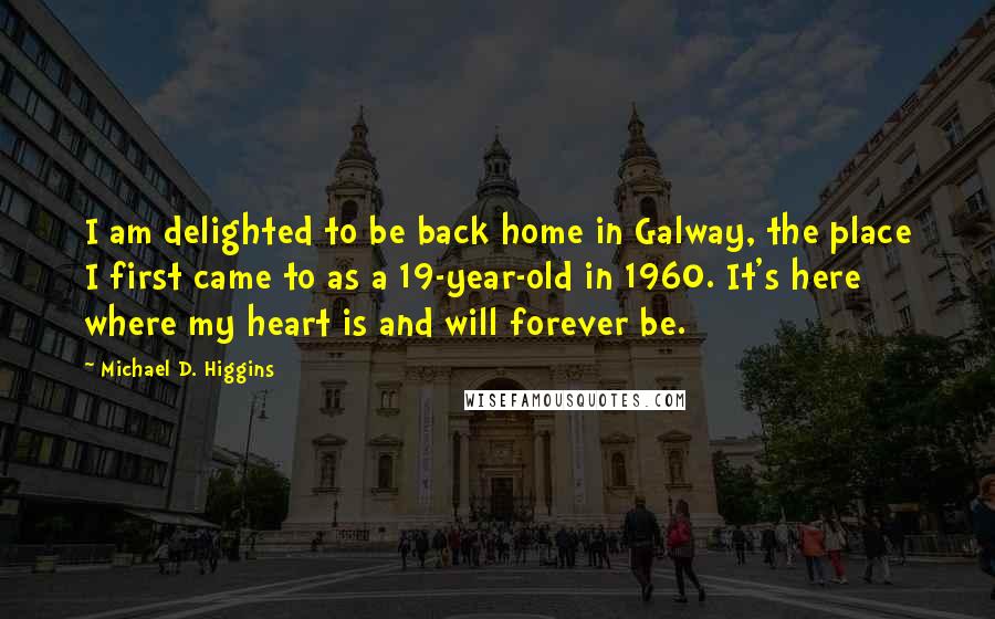 Michael D. Higgins Quotes: I am delighted to be back home in Galway, the place I first came to as a 19-year-old in 1960. It's here where my heart is and will forever be.