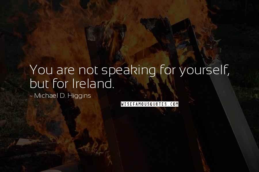 Michael D. Higgins Quotes: You are not speaking for yourself, but for Ireland.