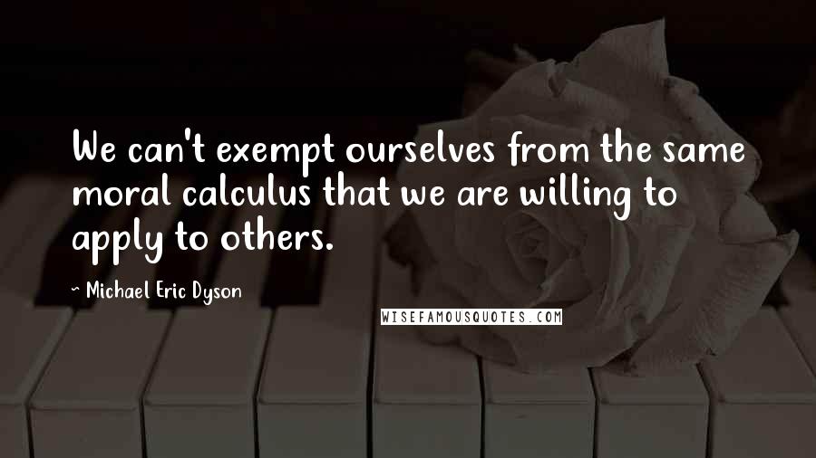 Michael Eric Dyson Quotes: We can't exempt ourselves from the same moral calculus that we are willing to apply to others.