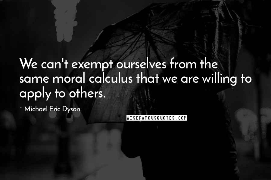 Michael Eric Dyson Quotes: We can't exempt ourselves from the same moral calculus that we are willing to apply to others.