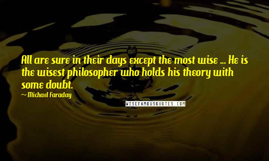 Michael Faraday Quotes: All are sure in their days except the most wise ... He is the wisest philosopher who holds his theory with some doubt.