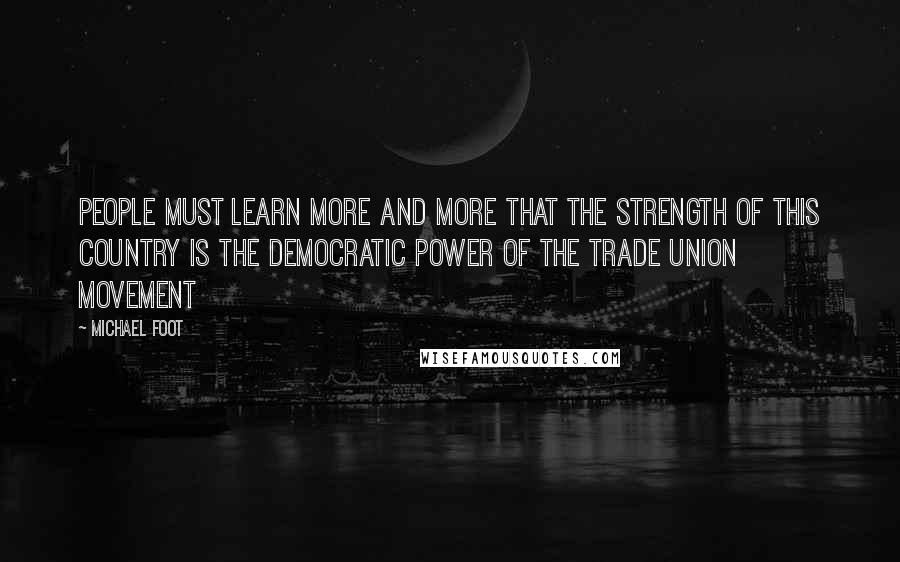 Michael Foot Quotes: People must learn more and more that the strength of this country is the democratic power of the trade union movement