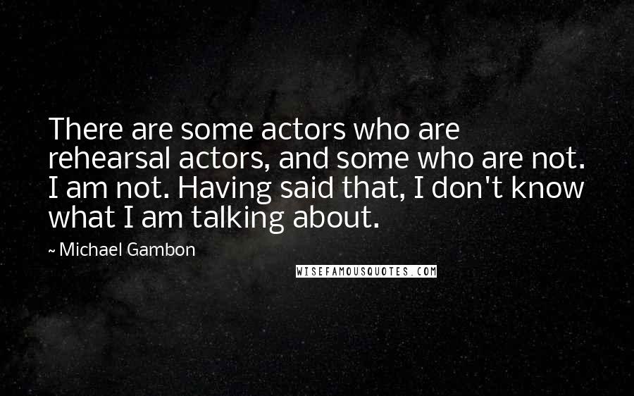 Michael Gambon Quotes: There are some actors who are rehearsal actors, and some who are not. I am not. Having said that, I don't know what I am talking about.