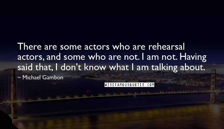 Michael Gambon Quotes: There are some actors who are rehearsal actors, and some who are not. I am not. Having said that, I don't know what I am talking about.