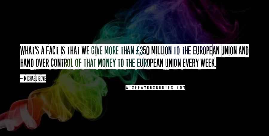 Michael Gove Quotes: What's a fact is that we give more than Â£350 million to the European Union and hand over control of that money to the European Union every week.