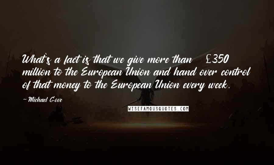 Michael Gove Quotes: What's a fact is that we give more than Â£350 million to the European Union and hand over control of that money to the European Union every week.