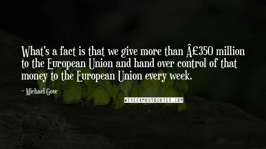 Michael Gove Quotes: What's a fact is that we give more than Â£350 million to the European Union and hand over control of that money to the European Union every week.