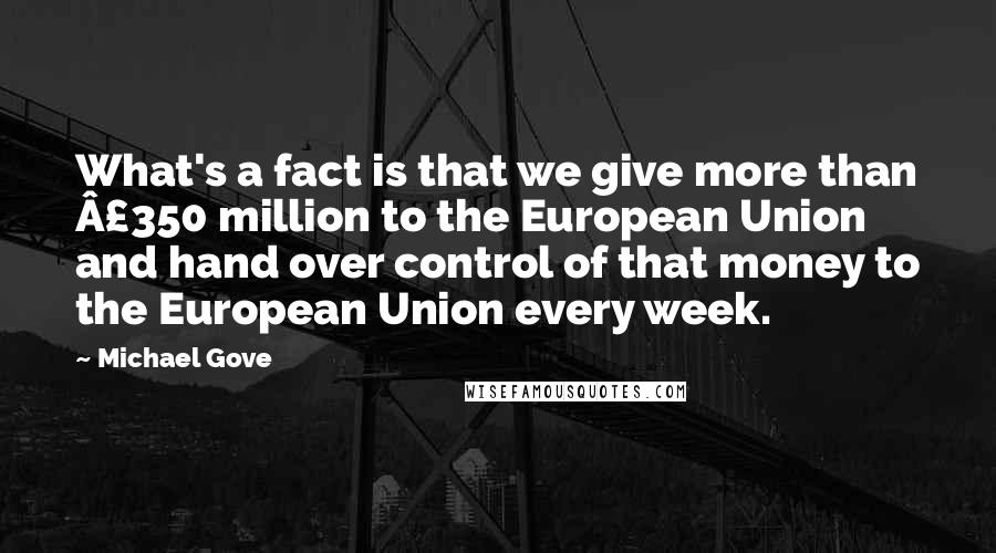 Michael Gove Quotes: What's a fact is that we give more than Â£350 million to the European Union and hand over control of that money to the European Union every week.