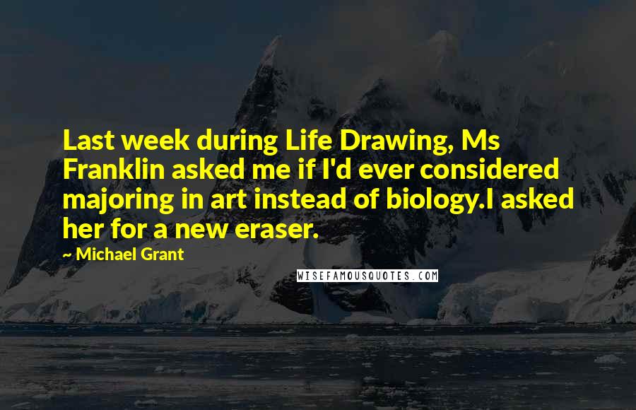 Michael Grant Quotes: Last week during Life Drawing, Ms Franklin asked me if I'd ever considered majoring in art instead of biology.I asked her for a new eraser.