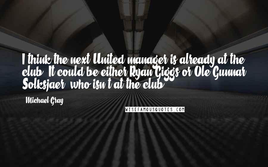 Michael Gray Quotes: I think the next United manager is already at the club. It could be either Ryan Giggs or Ole Gunnar Solksjaer, who isn't at the club.