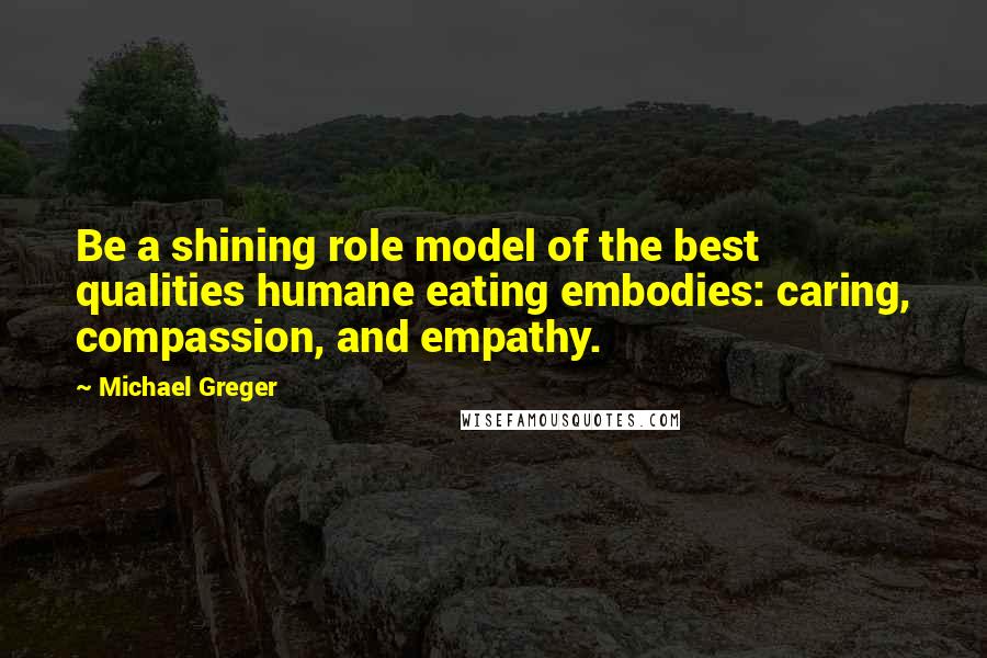 Michael Greger Quotes: Be a shining role model of the best qualities humane eating embodies: caring, compassion, and empathy.