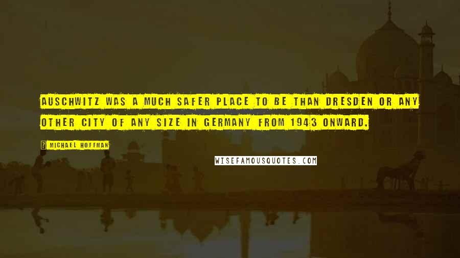 Michael Hoffman Quotes: Auschwitz was a much safer place to be than Dresden or any other city of any size in Germany from 1943 onward.