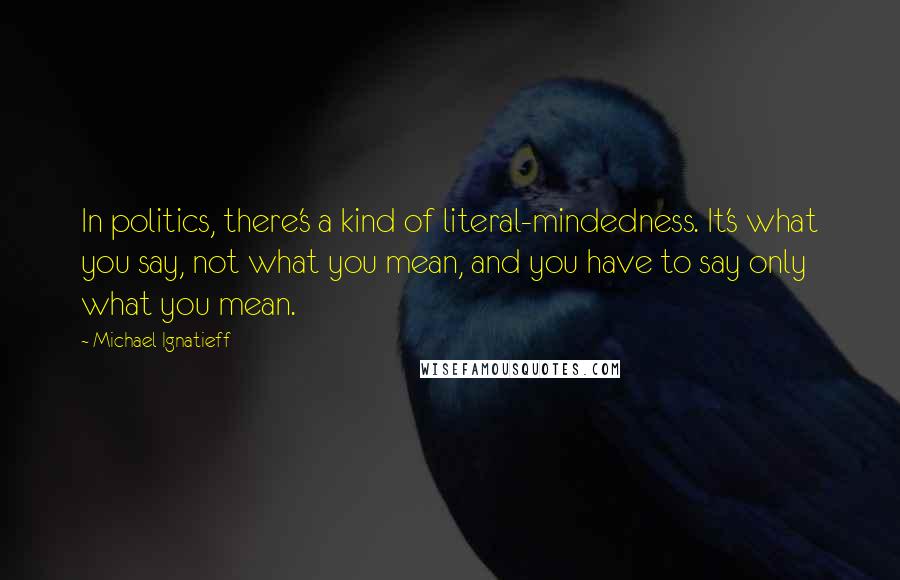 Michael Ignatieff Quotes: In politics, there's a kind of literal-mindedness. It's what you say, not what you mean, and you have to say only what you mean.