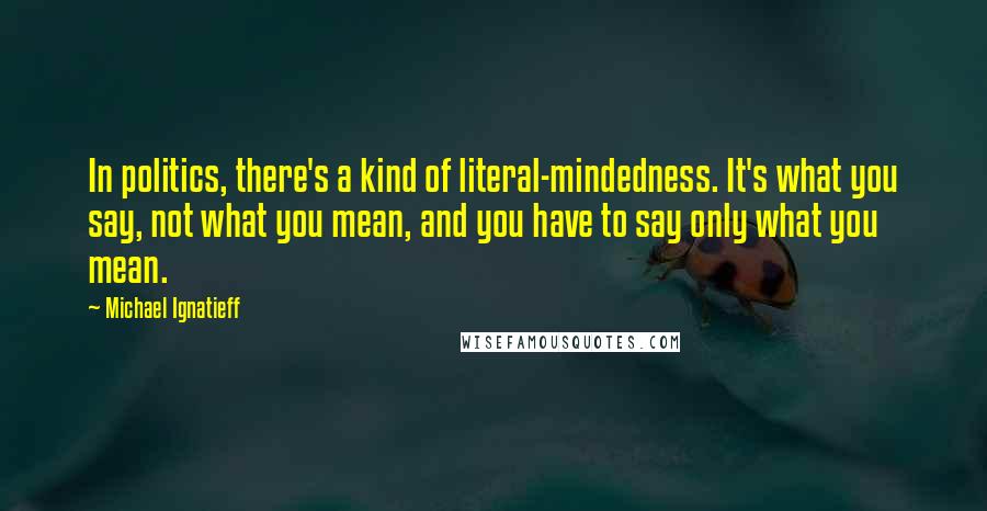 Michael Ignatieff Quotes: In politics, there's a kind of literal-mindedness. It's what you say, not what you mean, and you have to say only what you mean.