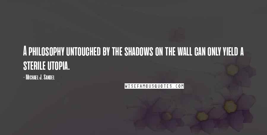 Michael J. Sandel Quotes: A philosophy untouched by the shadows on the wall can only yield a sterile utopia.