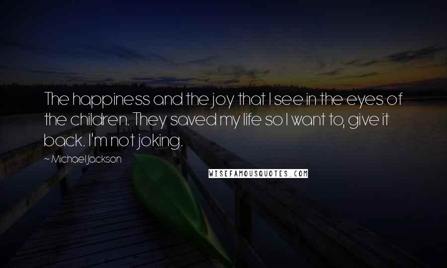 Michael Jackson Quotes: The happiness and the joy that I see in the eyes of the children. They saved my life so I want to, give it back. I'm not joking.