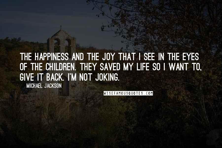 Michael Jackson Quotes: The happiness and the joy that I see in the eyes of the children. They saved my life so I want to, give it back. I'm not joking.