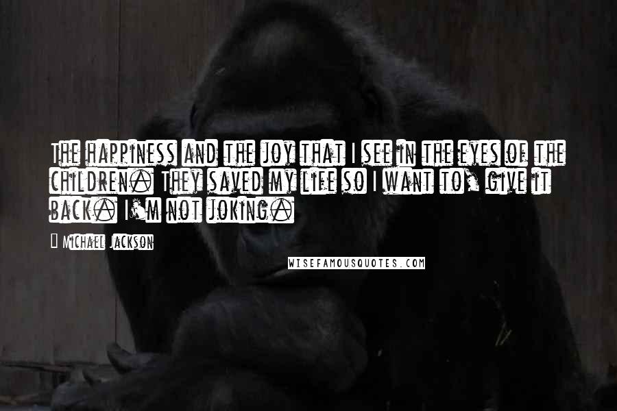 Michael Jackson Quotes: The happiness and the joy that I see in the eyes of the children. They saved my life so I want to, give it back. I'm not joking.