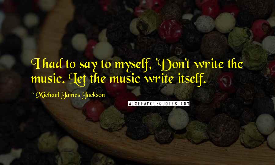 Michael James Jackson Quotes: I had to say to myself, 'Don't write the music. Let the music write itself.