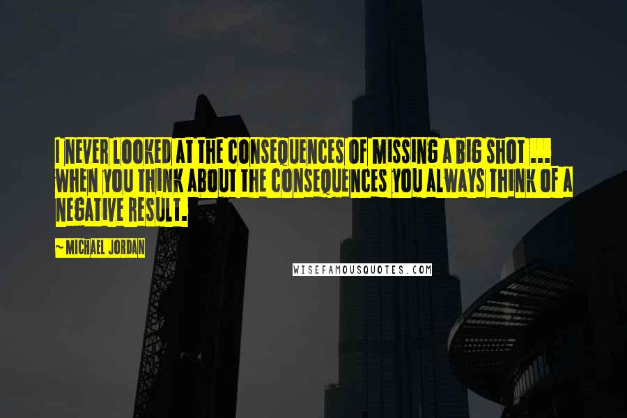 Michael Jordan Quotes: I never looked at the consequences of missing a big shot ... when you think about the consequences you always think of a negative result.