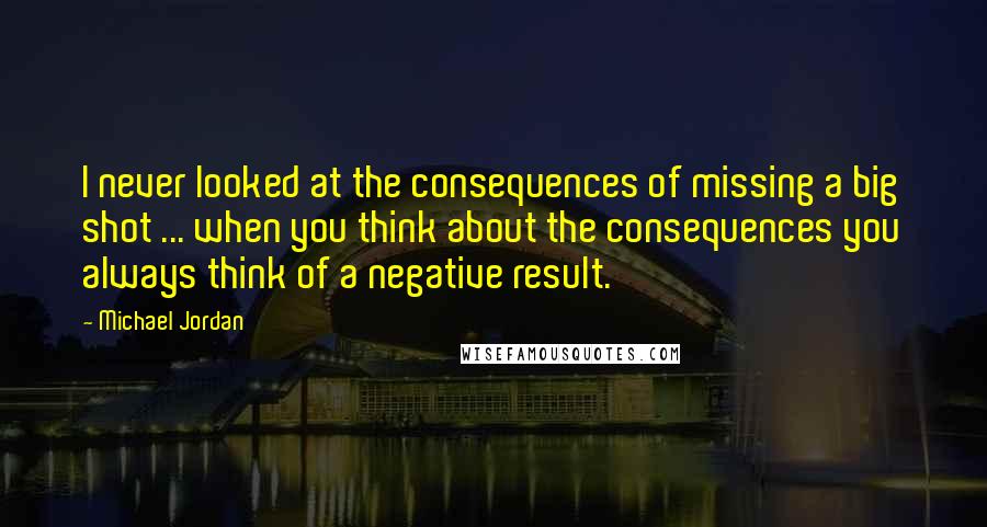 Michael Jordan Quotes: I never looked at the consequences of missing a big shot ... when you think about the consequences you always think of a negative result.