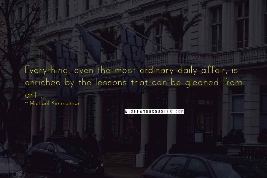 Michael Kimmelman Quotes: Everything, even the most ordinary daily affair, is enriched by the lessons that can be gleaned from art ...