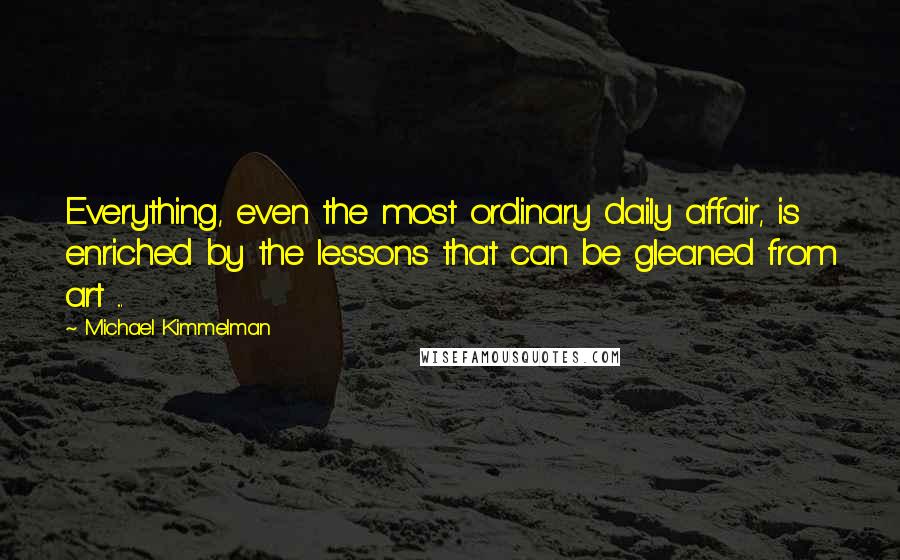 Michael Kimmelman Quotes: Everything, even the most ordinary daily affair, is enriched by the lessons that can be gleaned from art ...