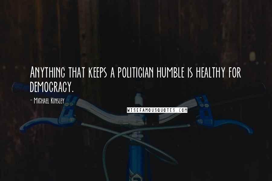 Michael Kinsley Quotes: Anything that keeps a politician humble is healthy for democracy.