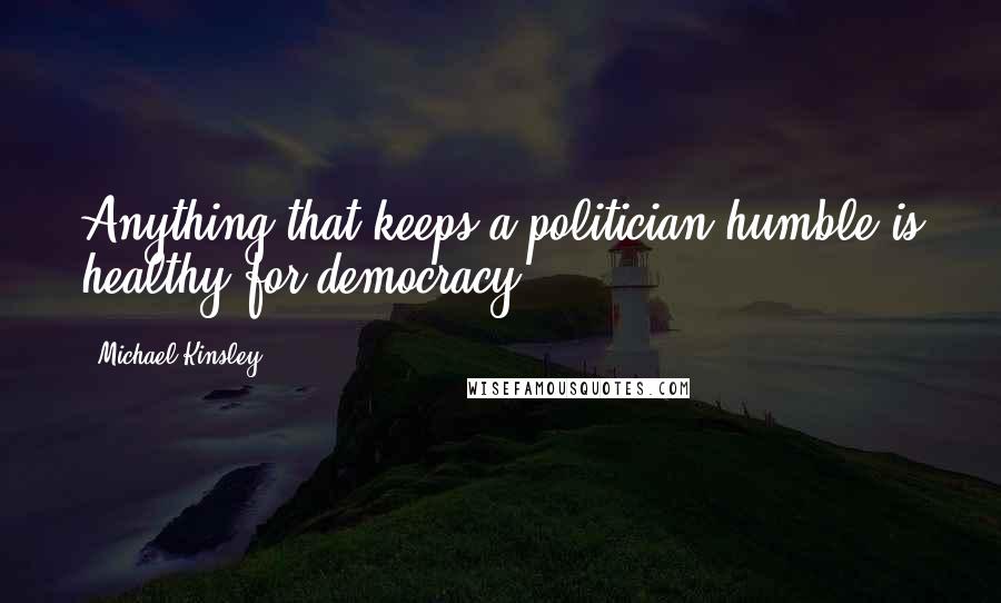 Michael Kinsley Quotes: Anything that keeps a politician humble is healthy for democracy.