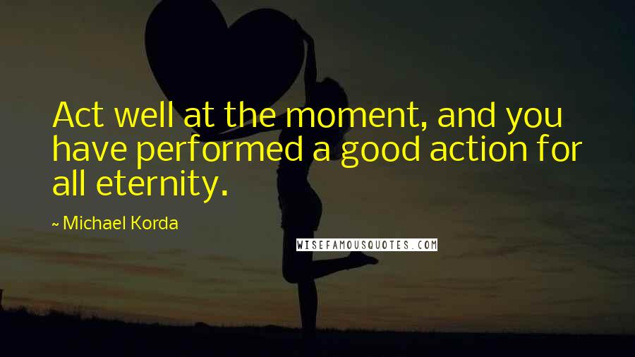 Michael Korda Quotes: Act well at the moment, and you have performed a good action for all eternity.