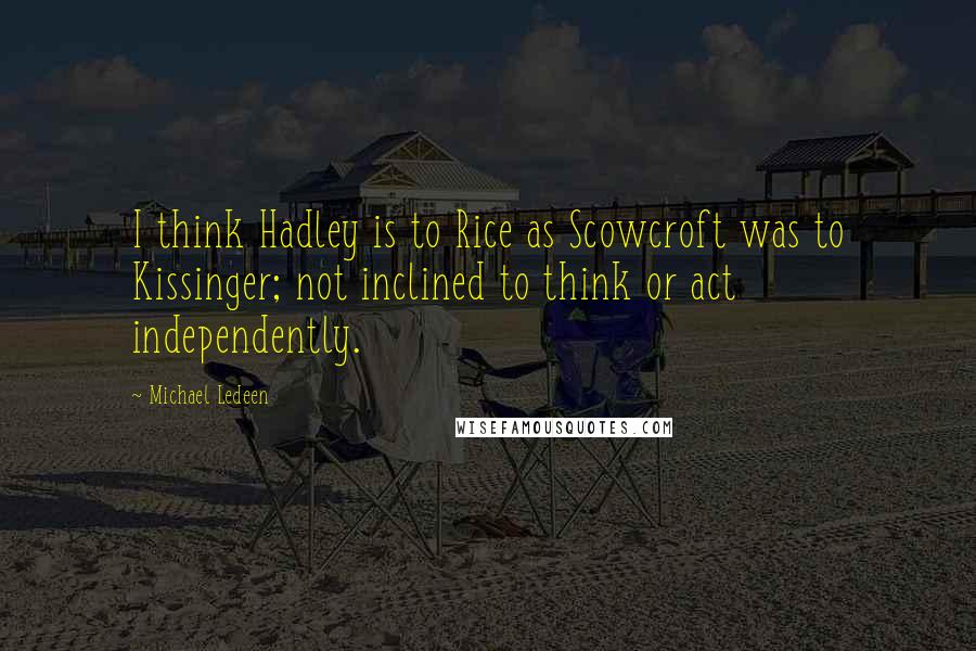 Michael Ledeen Quotes: I think Hadley is to Rice as Scowcroft was to Kissinger; not inclined to think or act independently.