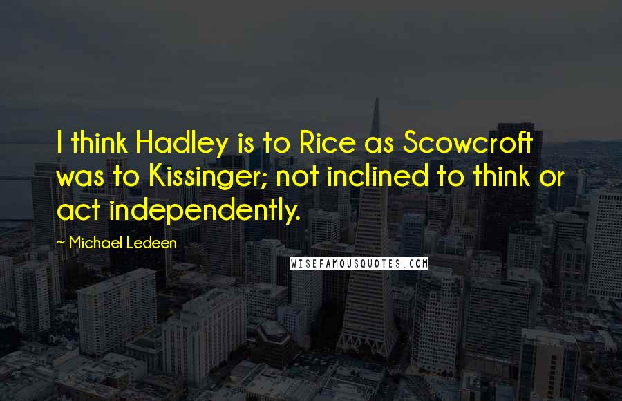 Michael Ledeen Quotes: I think Hadley is to Rice as Scowcroft was to Kissinger; not inclined to think or act independently.