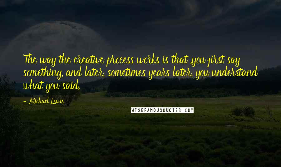 Michael Lewis Quotes: The way the creative process works is that .you first say something, and later, sometimes years later, you understand what you said.