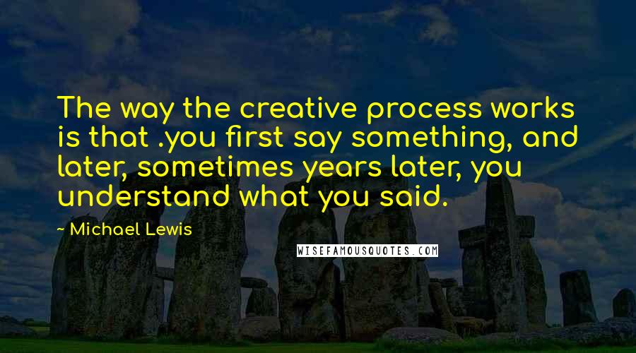 Michael Lewis Quotes: The way the creative process works is that .you first say something, and later, sometimes years later, you understand what you said.