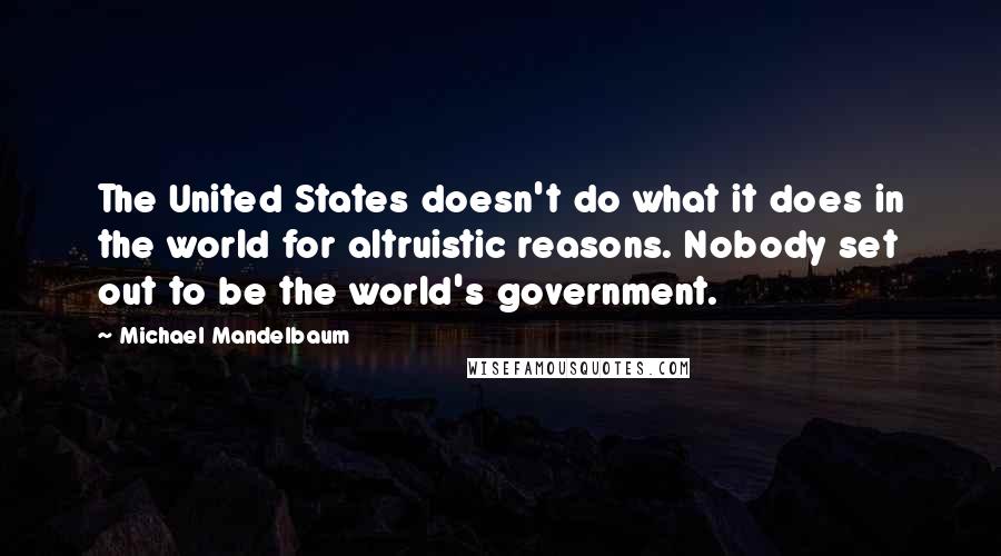 Michael Mandelbaum Quotes: The United States doesn't do what it does in the world for altruistic reasons. Nobody set out to be the world's government.