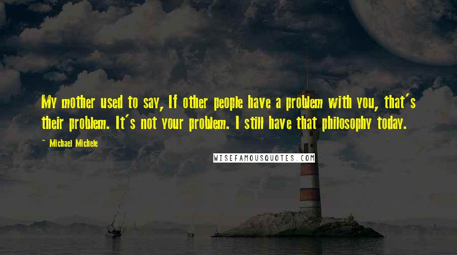 Michael Michele Quotes: My mother used to say, If other people have a problem with you, that's their problem. It's not your problem. I still have that philosophy today.