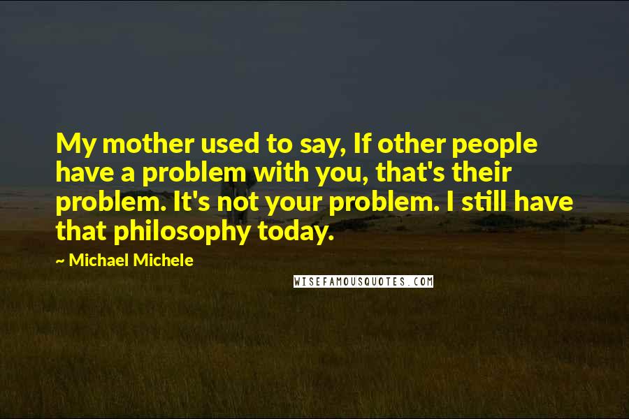 Michael Michele Quotes: My mother used to say, If other people have a problem with you, that's their problem. It's not your problem. I still have that philosophy today.