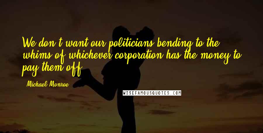 Michael Monroe Quotes: We don't want our politicians bending to the whims of whichever corporation has the money to pay them off.