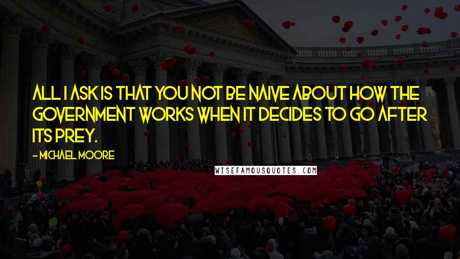 Michael Moore Quotes: All I ask is that you not be naive about how the government works when it decides to go after its prey.